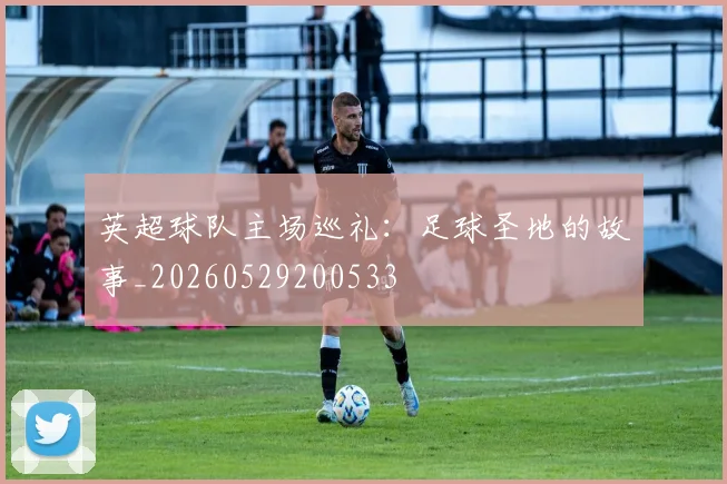 英超球队主场巡礼:足球圣地的故事_20260529200533