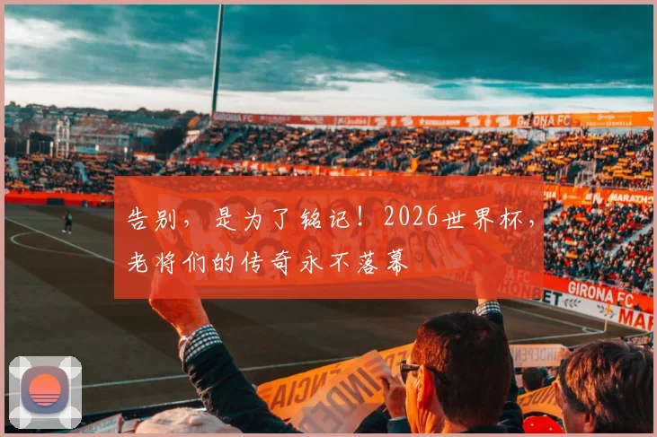 告别，是为了铭记！2026世界杯，老将们的传奇永不落幕