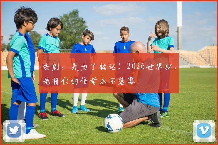 告别，是为了铭记！2026世界杯，老将们的传奇永不落幕