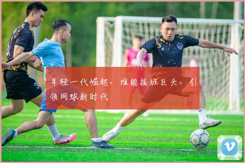 年轻一代崛起，谁能接班巨头，引领网球新时代