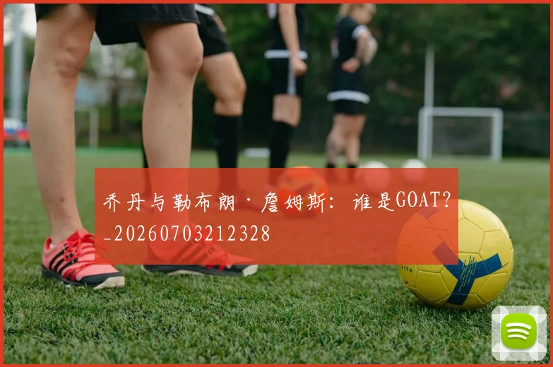乔丹与勒布朗·詹姆斯:谁是GOAT?_20260703212328