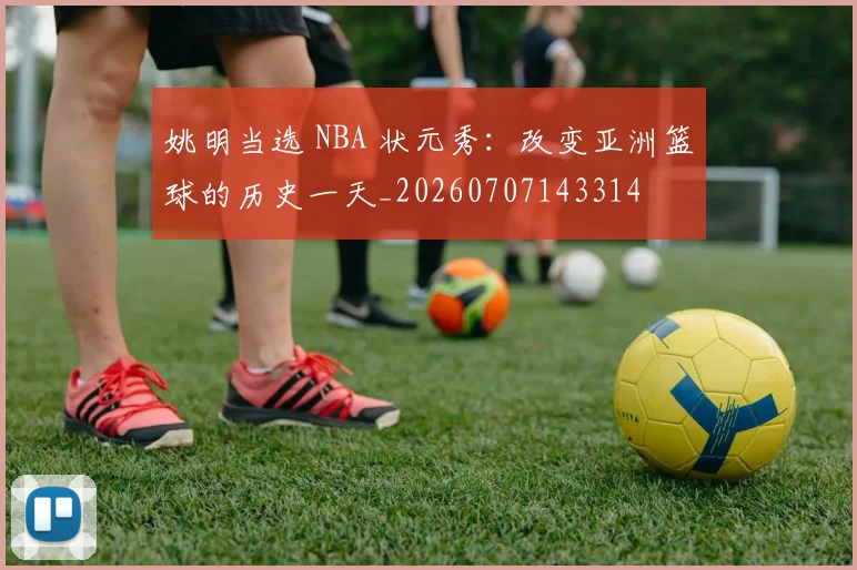 姚明当选 NBA 状元秀:改变亚洲篮球的历史一天_20260707143314