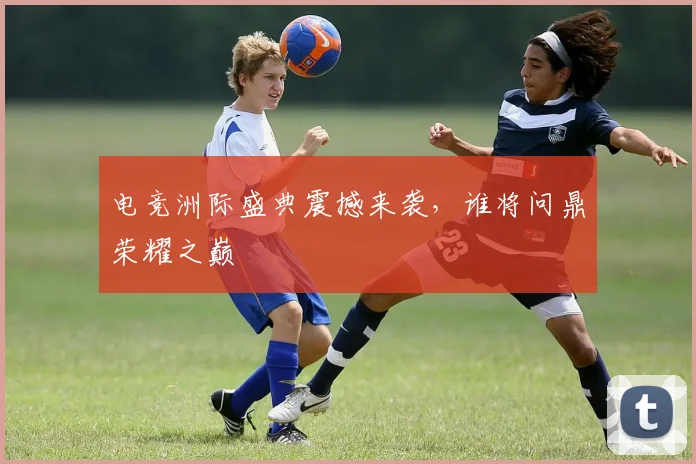 电竞洲际盛典震撼来袭,谁将问鼎荣耀之巅