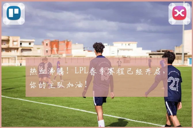 热血沸腾！LPL春季赛程已经开启，你的主队加油！