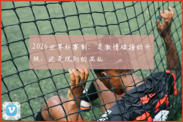 2026世界杯赛制：是激情碰撞的升级，还是规则的混乱