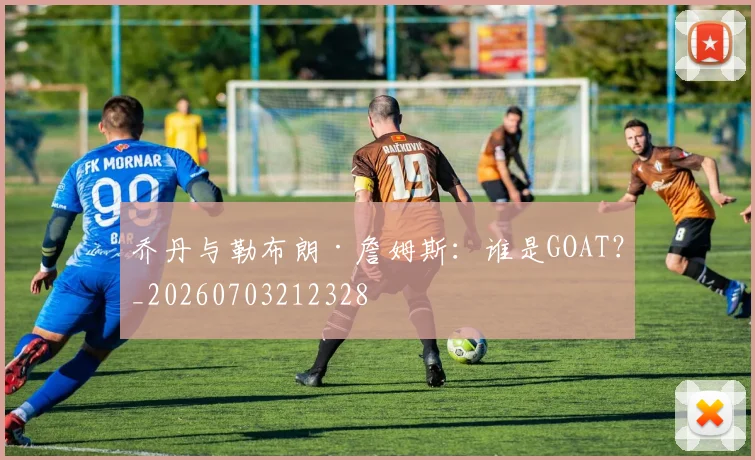 乔丹与勒布朗·詹姆斯：谁是GOAT？_20260703212328
