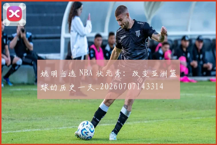 姚明当选 NBA 状元秀:改变亚洲篮球的历史一天_20260707143314