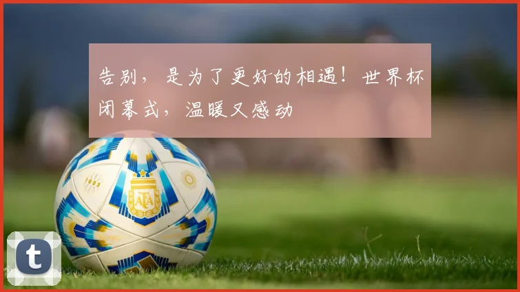 告别，是为了更好的相遇！世界杯闭幕式，温暖又感动