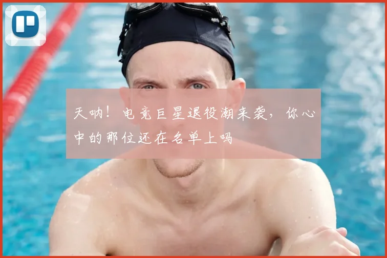 天呐!电竞巨星退役潮来袭,你心中的那位还在名单上吗