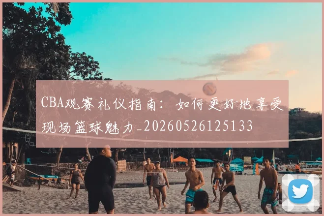 CBA观赛礼仪指南：如何更好地享受现场篮球魅力_20260526125133