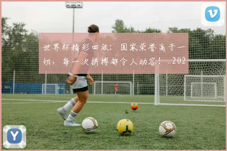 世界杯精彩回放：国家荣誉高于一切，每一次拼搏都令人动容！_20260531151444_20260703203829