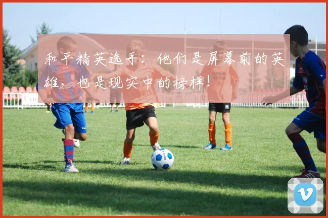 和平精英选手：他们是屏幕前的英雄，也是现实中的榜样！