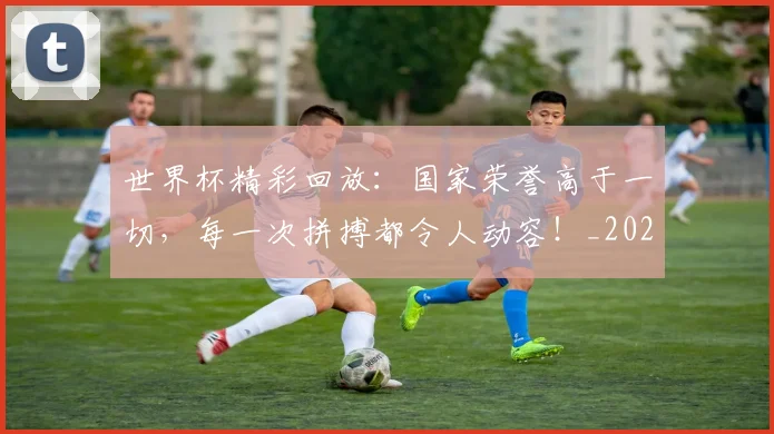 世界杯精彩回放：国家荣誉高于一切，每一次拼搏都令人动容！_20260531151444_20260703203829
